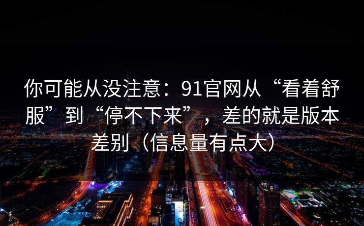 你可能从没注意：91官网从“看着舒服”到“停不下来”，差的就是版本差别（信息量有点大）